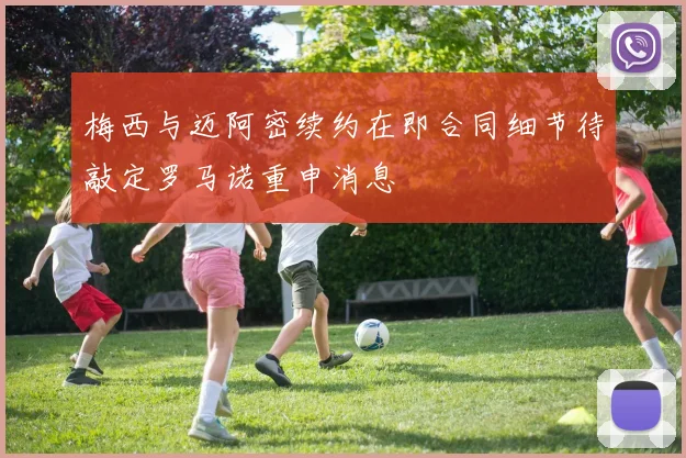 梅西与迈阿密续约在即合同细节待敲定罗马诺重申消息