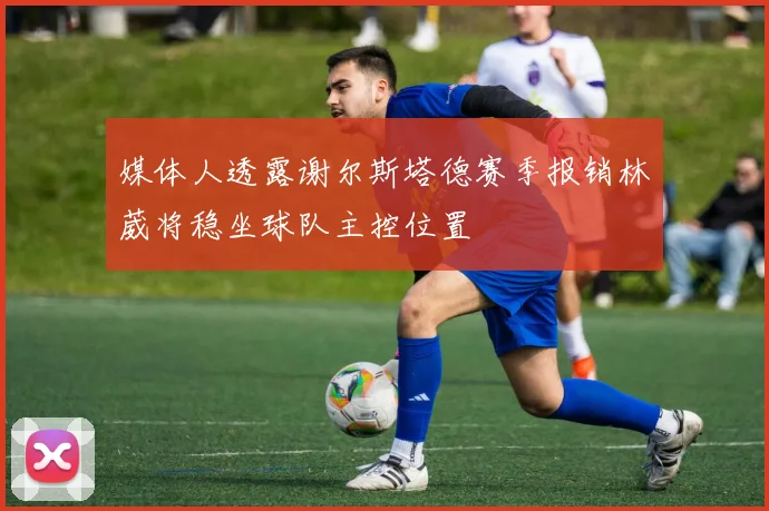媒体人透露谢尔斯塔德赛季报销林葳将稳坐球队主控位置
