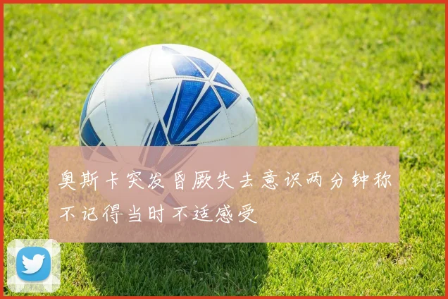 奥斯卡突发昏厥失去意识两分钟称不记得当时不适感受