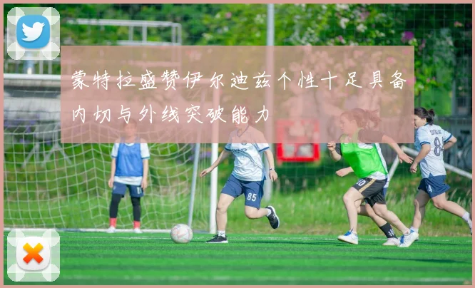 蒙特拉盛赞伊尔迪兹个性十足具备内切与外线突破能力