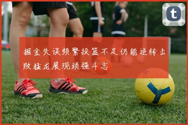 掘金失误频繁投篮不足仍能逆转击败猛龙展现顽强斗志