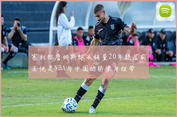 塞利称詹姆斯球衣销量20年稳居前五他是NBA与中国的桥梁与纽带