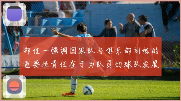 邵佳一强调国家队与俱乐部训练的重要性责任在于为队员的球队发展贡献力量