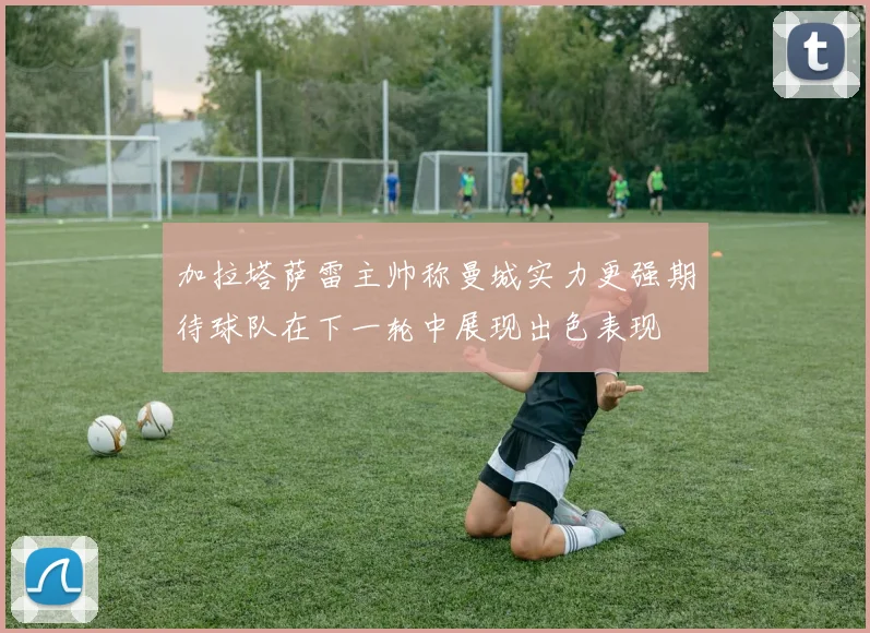 加拉塔萨雷主帅称曼城实力更强期待球队在下一轮中展现出色表现