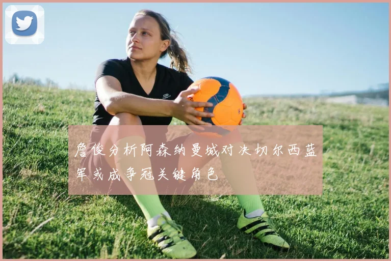 詹俊分析阿森纳曼城对决切尔西蓝军或成争冠关键角色