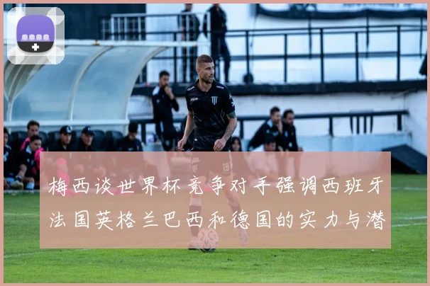 梅西谈世界杯竞争对手强调西班牙法国英格兰巴西和德国的实力与潜力