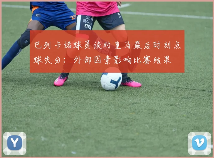 巴列卡诺球员谈对皇马最后时刻点球失分：外部因素影响比赛结果