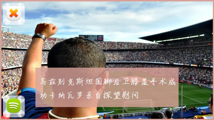 乌兹别克斯坦国脚后卫膝盖手术成功卡纳瓦罗亲自探望慰问