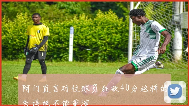阿门直言对位球员狂砍40分这样的失误绝不能重演