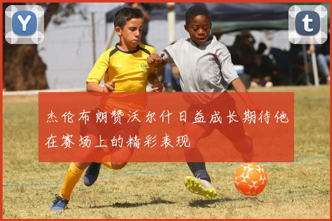 杰伦布朗赞沃尔什日益成长期待他在赛场上的精彩表现