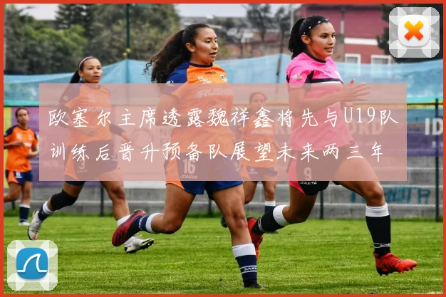 欧塞尔主席透露魏祥鑫将先与U19队训练后晋升预备队展望未来两三年进入一线队